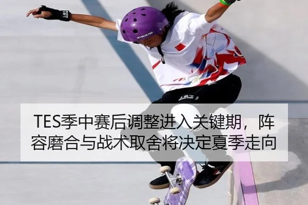 TES季中赛后调整进入关键期，阵容磨合与战术取舍将决定夏季走向